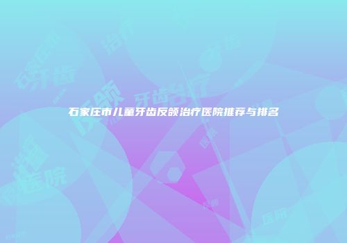 石家庄市儿童牙齿反颌治疗医院推荐与排名