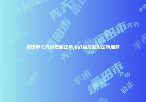 莆田市先天斜视矫正手术价格及整形医院推荐
