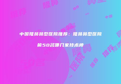 中国隆鼻鼻型医院推荐：隆鼻鼻型医院前50名哪几家技术棒