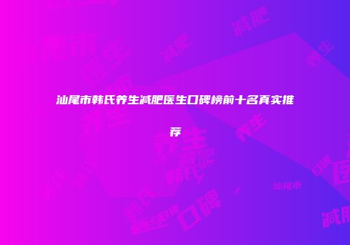 汕尾市韩氏养生减肥医生口碑榜前十名真实推荐