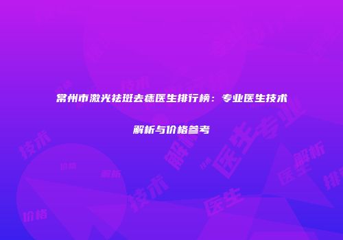 常州市激光祛斑去痣医生排行榜：专业医生技术解析与价格参考
