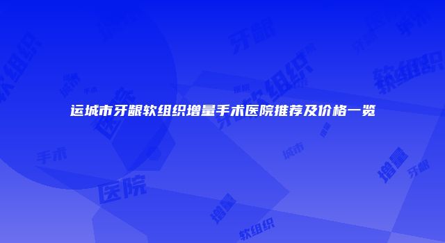 运城市牙龈软组织增量手术医院推荐及价格一览