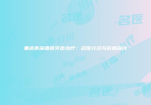 重庆市深覆颌牙齿治疗：名医介绍与价格探讨