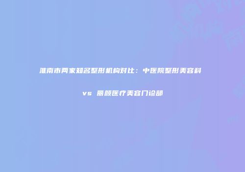 淮南市两家知名整形机构对比：中医院整形美容科 vs 丽颜医疗美容门诊部