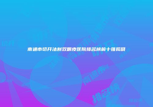 南通市切开法割双眼皮医院排名榜前十强揭晓