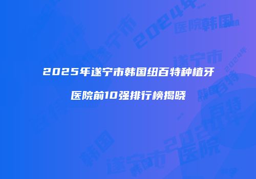 2025年遂宁市韩国纽百特种植牙医院前10强排行榜揭晓