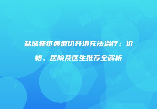 盐城痤疮瘢痕切开填充法治疗：价格、医院及医生推荐全解析