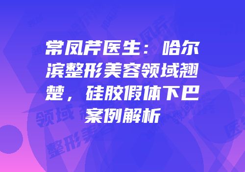 常凤芹医生：哈尔滨整形美容领域翘楚，硅胶假体下巴案例解析