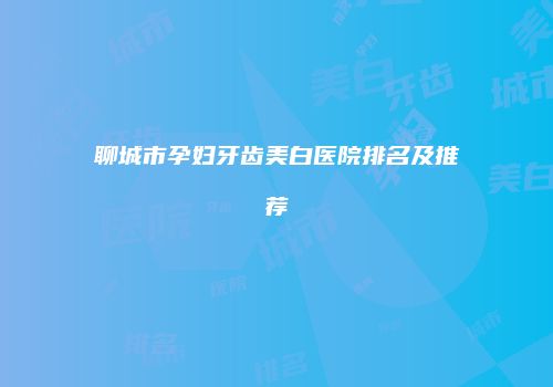 聊城市孕妇牙齿美白医院排名及推荐