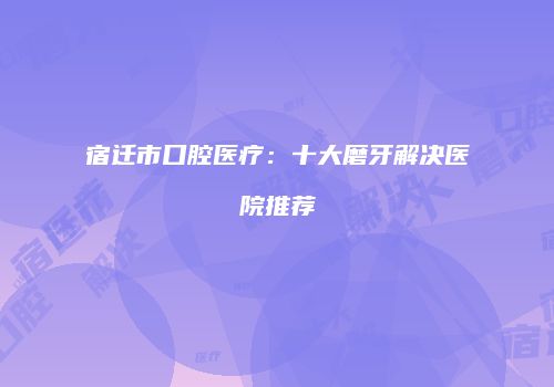 宿迁市口腔医疗：十大磨牙解决医院推荐