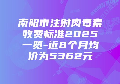 南阳市注射肉毒素收费标准2025一览-近8个月均价为5362元