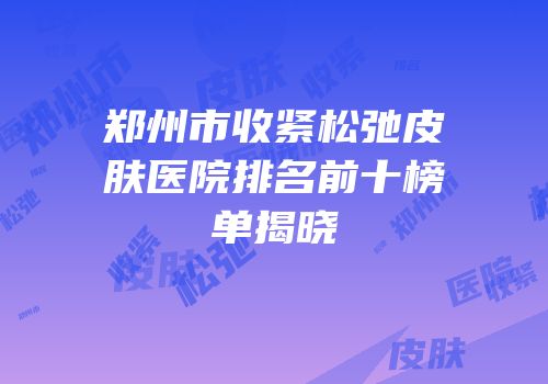 郑州市收紧松弛皮肤医院排名前十榜单揭晓
