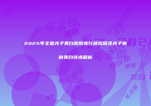 2025年全国光子美白医院排行榜揭晓及光子嫩肤美白技术解析