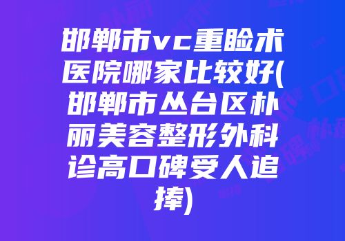 邯郸市vc重睑术医院哪家比较好(邯郸市丛台区朴丽美容整形外科诊高口碑受人追捧)