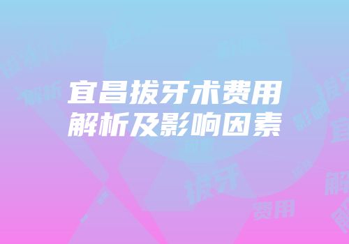 宜昌拔牙术费用解析及影响因素