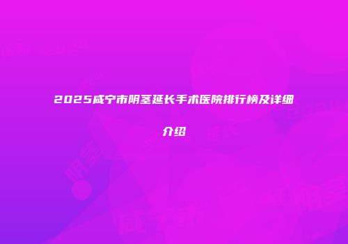 2025咸宁市阴茎延长手术医院排行榜及详细介绍