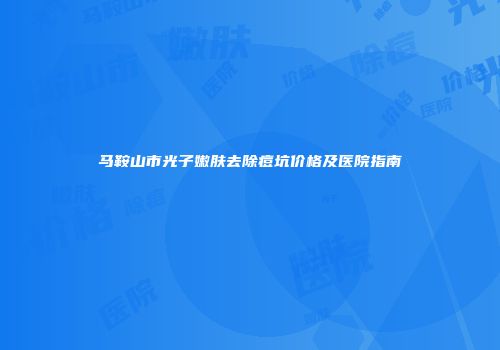 马鞍山市光子嫩肤去除痘坑价格及医院指南