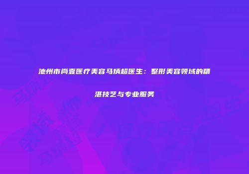 池州市尚壹医疗美容马炳超医生：整形美容领域的精湛技艺与专业服务