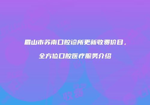 眉山市苏南口腔诊所更新收费价目，全方位口腔医疗服务介绍