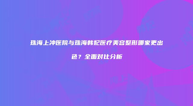 珠海上冲医院与珠海韩妃医疗美容整形哪家更出色？全面对比分析