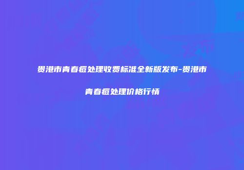 贵港市青春痘处理收费标准全新版发布-贵港市青春痘处理价格行情
