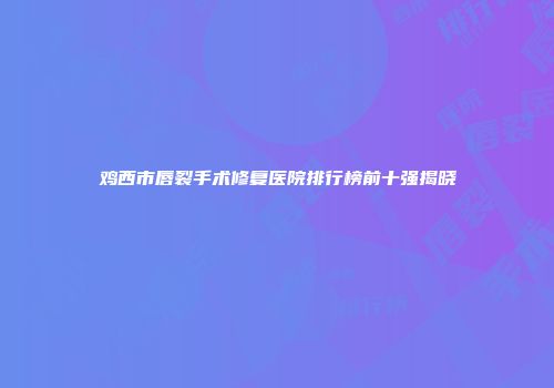 鸡西市唇裂手术修复医院排行榜前十强揭晓