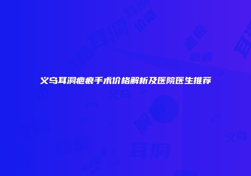 义乌耳洞疤痕手术价格解析及医院医生推荐