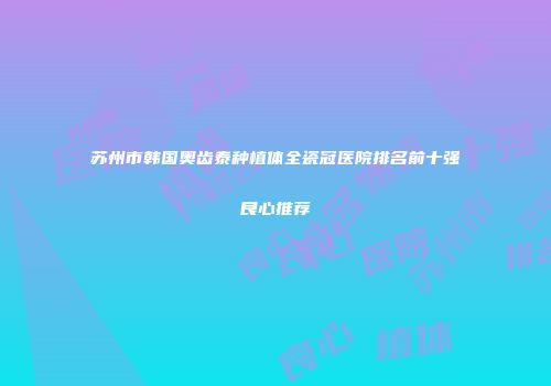 苏州市韩国奥齿泰种植体全瓷冠医院排名前十强良心推荐