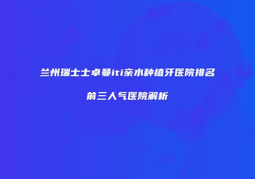 兰州瑞士士卓曼iti亲水种植牙医院排名前三人气医院解析