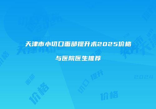 天津市小切口面部提升术2025价格与医院医生推荐