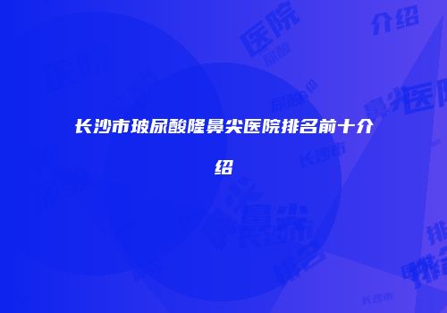长沙市玻尿酸隆鼻尖医院排名前十介绍