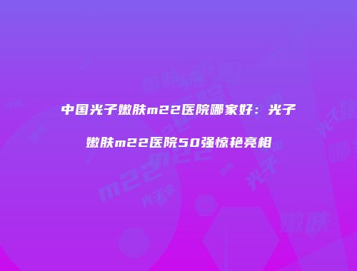 中国光子嫩肤m22医院哪家好：光子嫩肤m22医院50强惊艳亮相