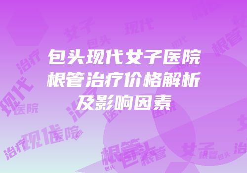 包头现代女子医院根管治疗价格解析及影响因素