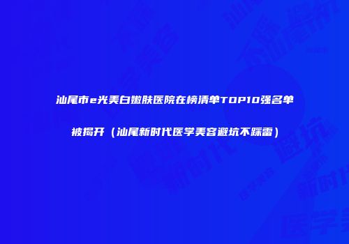 汕尾市e光美白嫩肤医院在榜清单TOP10强名单被揭开（汕尾新时代医学美容避坑不踩雷）