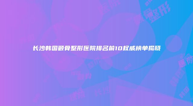 长沙韩国颧骨整形医院排名前10权威榜单揭晓