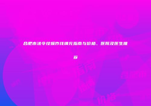 合肥市法令纹爆炸线填充指南与价格、医院及医生推荐