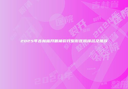 2025年吉林省开眼角裂开整形医院排名及推荐