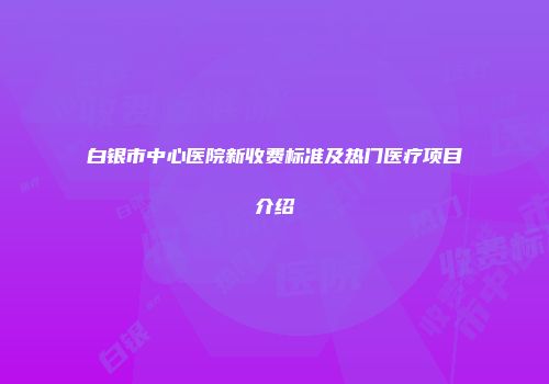 白银市中心医院新收费标准及热门医疗项目介绍