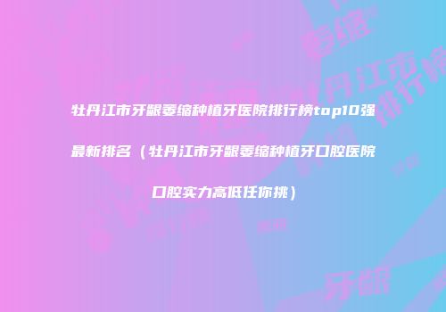 牡丹江市牙龈萎缩种植牙医院排行榜top10强最新排名（牡丹江市牙龈萎缩种植牙口腔医院口腔实力高低任你挑）
