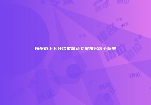 梅州市上下牙错位矫正专家排名前十榜单