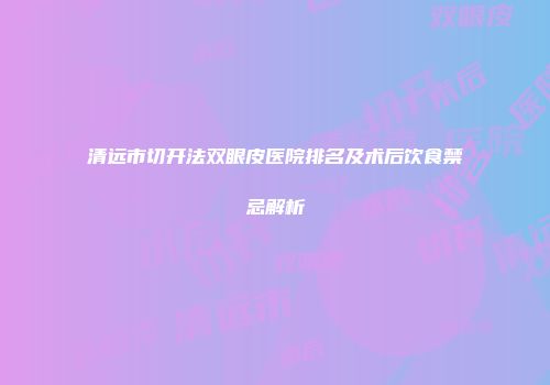 清远市切开法双眼皮医院排名及术后饮食禁忌解析