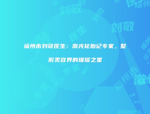 福州市刘敬医生：激光祛胎记专家，整形美容界的璀璨之星