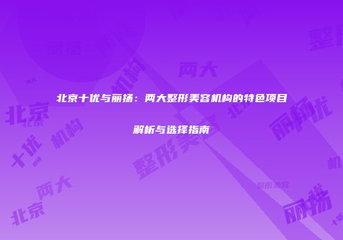 北京十优与丽扬：两大整形美容机构的特色项目解析与选择指南