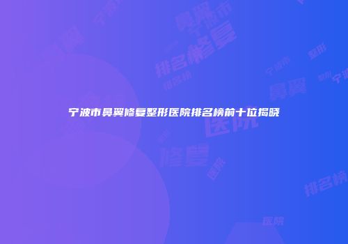 宁波市鼻翼修复整形医院排名榜前十位揭晓