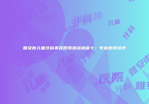 雅安市儿童牙科美容医院排名榜前十：专业医院详评