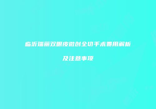 临沂瑞丽双眼皮微创全切手术费用解析及注意事项