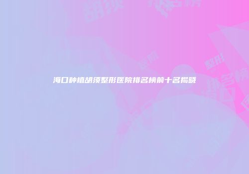 海口种植胡须整形医院排名榜前十名揭晓