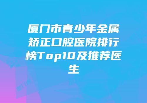 厦门市青少年金属矫正口腔医院排行榜Top10及推荐医生