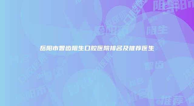 岳阳市智齿阻生口腔医院排名及推荐医生