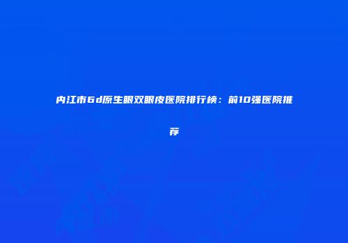 内江市6d原生眼双眼皮医院排行榜：前10强医院推荐